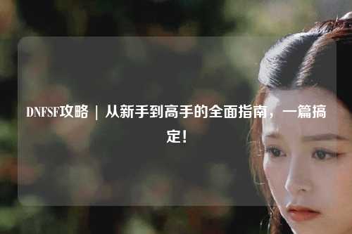 DNFSF攻略 | 從新手到高手的全面指南，一篇搞定！