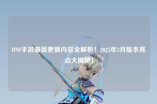 DNF手游最新更新內容全解析！2025年3月版本亮點大揭秘！