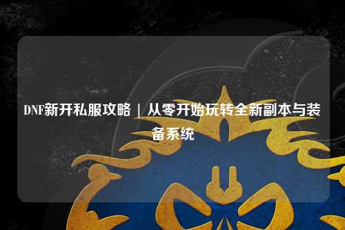 DNF新開私服攻略 | 從零開始玩轉全新副本與裝備系統