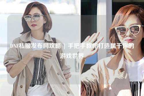 DNF私服發(fā)布網(wǎng)攻略 | 手把手教你打造屬于你的游戲世界