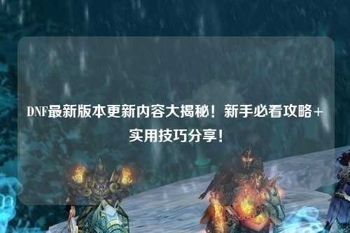 DNF最新版本更新內容大揭秘！新手必看攻略+實用技巧分享！