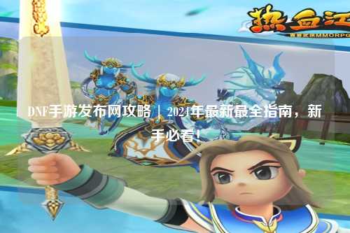 DNF手游發(fā)布網(wǎng)攻略 | 2024年最新最全指南,新手必看!