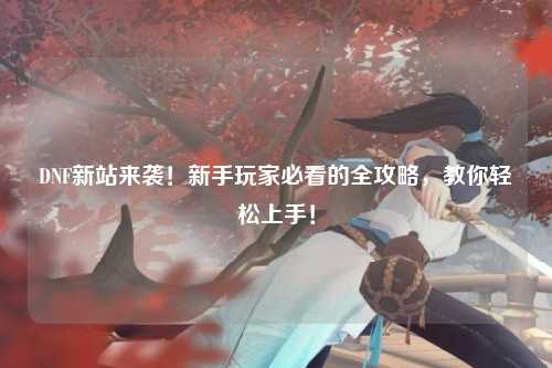 DNF新站來(lái)襲！新手玩家必看的全攻略，教你輕松上手！