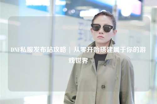 DNF私服發(fā)布站攻略 | 從零開(kāi)始搭建屬于你的游戲世界