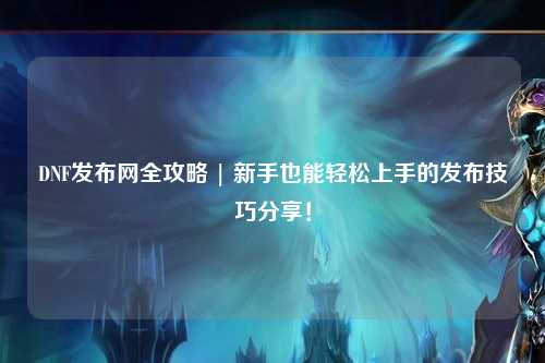 DNF發(fā)布網(wǎng)全攻略 | 新手也能輕松上手的發(fā)布技巧分享！