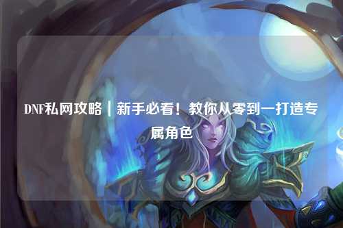 DNF私網(wǎng)攻略｜新手必看！教你從零到一打造專屬角色