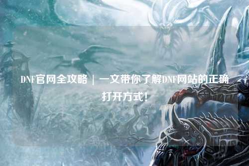 DNF官網(wǎng)全攻略 | 一文帶你了解DNF網(wǎng)站的正確打開方式！