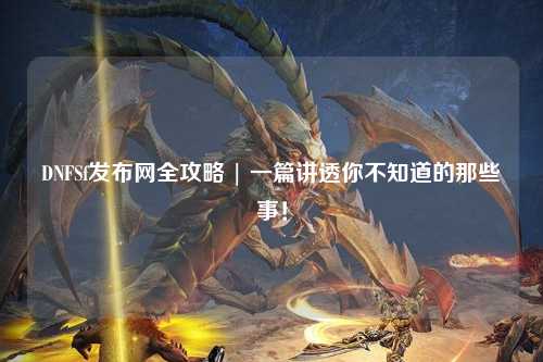 DNFSf發(fā)布網(wǎng)全攻略 | 一篇講透你不知道的那些事！