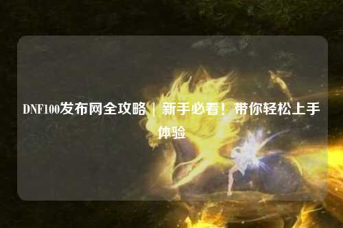 DNF100發(fā)布網(wǎng)全攻略 | 新手必看！帶你輕松上手體驗