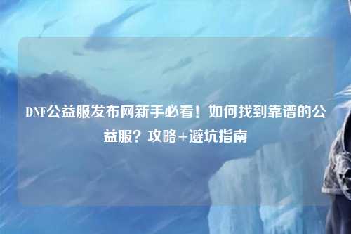 DNF公益服發布網新手必看！如何找到靠譜的公益服？攻略+避坑指南