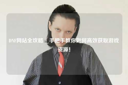 DNF網(wǎng)站全攻略 | 手把手教你如何高效獲取游戲資源！