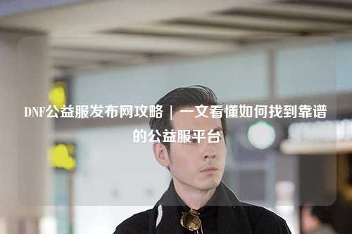 DNF公益服發(fā)布網(wǎng)攻略 | 一文看懂如何找到靠譜的公益服平臺