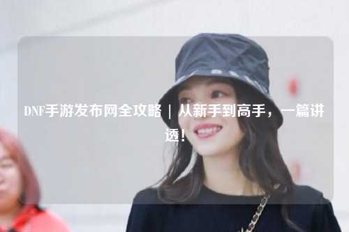 DNF手游發(fā)布網(wǎng)全攻略 | 從新手到高手，一篇講透！