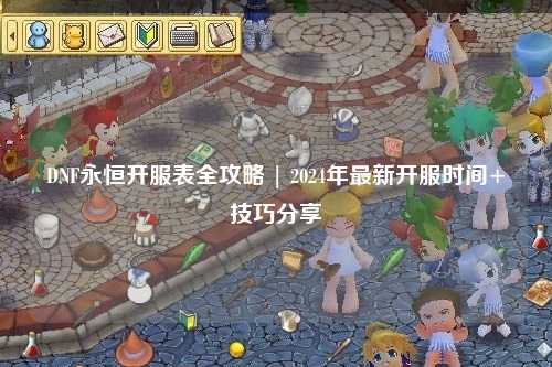 DNF永恒開服表全攻略 | 2024年最新開服時間+技巧分享