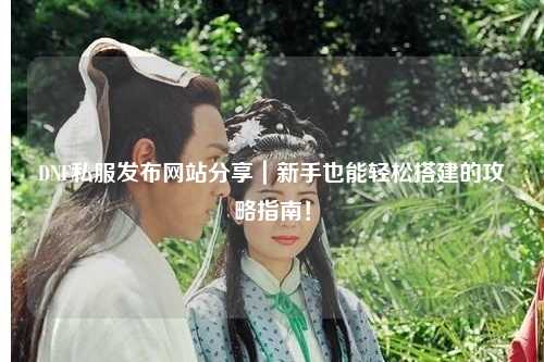 DNF私服發布網站分享｜新手也能輕松搭建的攻略指南！