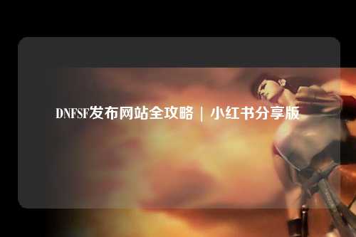 DNFSF發布網站全攻略 | 小紅書分享版