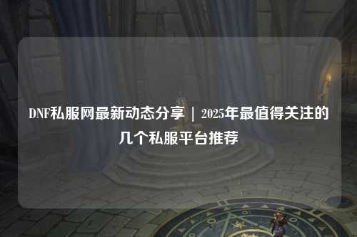 DNF私服網最新動態分享 | 2025年最值得關注的幾個私服平臺推薦