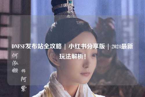 DNFSF發(fā)布站全攻略 | 小紅書分享版 | 2024最新玩法解析！