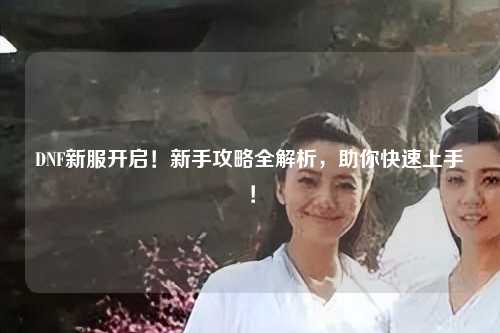 DNF新服開(kāi)啟！新手攻略全解析，助你快速上手！