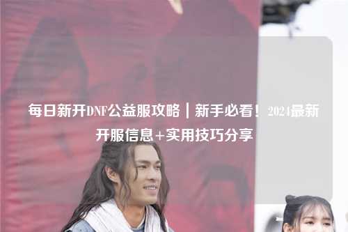 每日新開(kāi)DNF公益服攻略｜新手必看！2024最新開(kāi)服信息+實(shí)用技巧分享