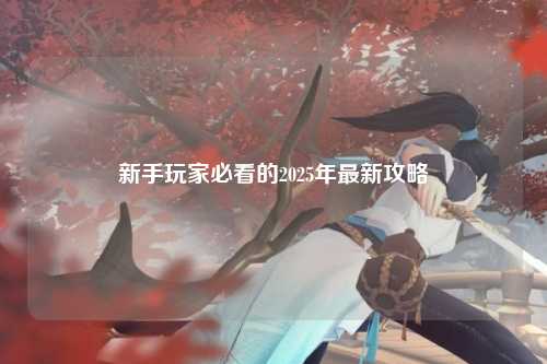 新手玩家必看的2025年最新攻略