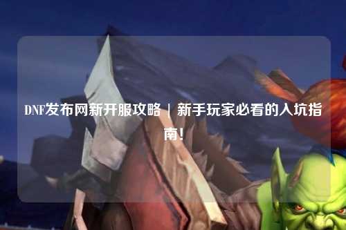 DNF發(fā)布網(wǎng)新開服攻略 | 新手玩家必看的入坑指南！