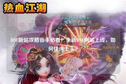 DNF新站攻略新手必看！全新DNF網站上線，如何快速上手？