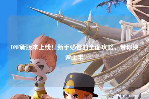 DNF新版本上線！新手必看的全面攻略，帶你快速上手