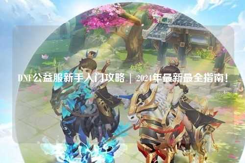 DNF公益服新手入門攻略 | 2024年最新最全指南！