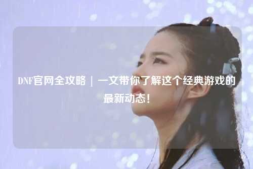 DNF官網(wǎng)全攻略 | 一文帶你了解這個(gè)經(jīng)典游戲的最新動(dòng)態(tài)！