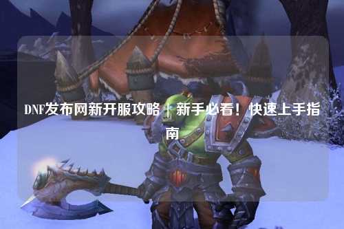 DNF發(fā)布網(wǎng)新開(kāi)服攻略 | 新手必看！快速上手指南