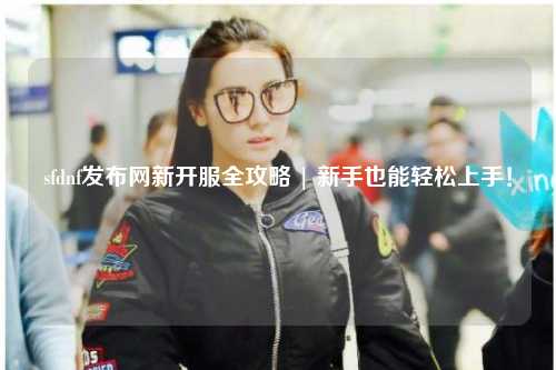 sfdnf發(fā)布網(wǎng)新開(kāi)服全攻略 | 新手也能輕松上手！