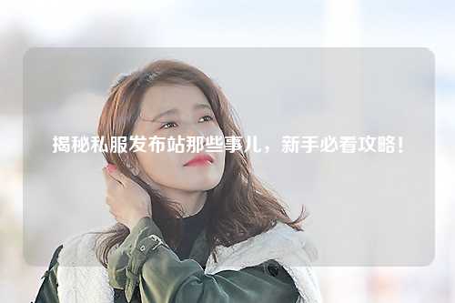 揭秘私服發布站那些事兒，新手必看攻略！