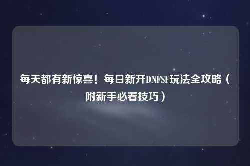 每天都有新驚喜！每日新開(kāi)DNFSF玩法全攻略（附新手必看技巧）
