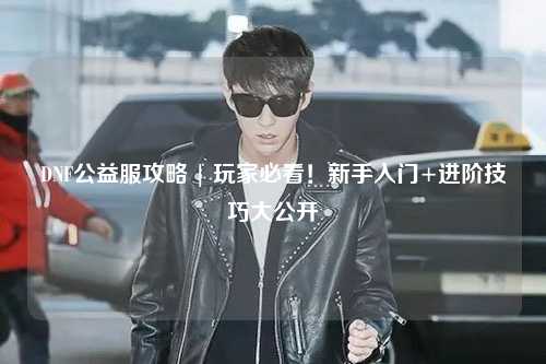 DNF公益服攻略 | 玩家必看！新手入門+進階技巧大公開