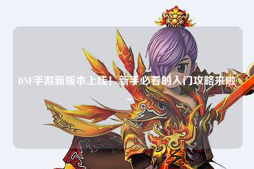 DNF手游新版本上線！新手必看的入門攻略來啦～