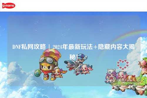 DNF私網(wǎng)攻略 | 2024年最新玩法+隱藏內(nèi)容大揭秘！
