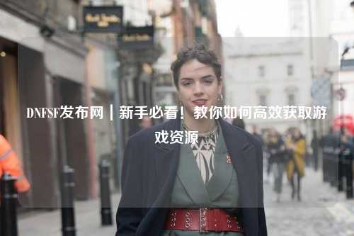 DNFSF發布網｜新手必看！教你如何高效獲取游戲資源