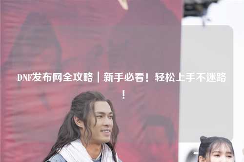 DNF發(fā)布網(wǎng)全攻略｜新手必看！輕松上手不迷路！